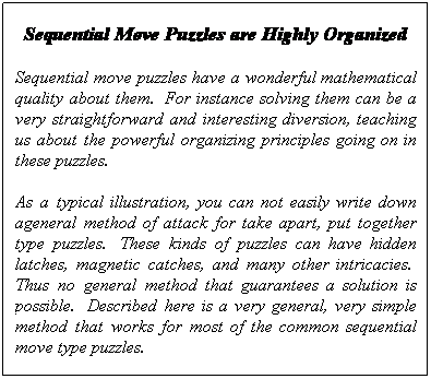Text Box: Sequential Move Puzzles are Highly Organized
Sequential move puzzles have a wonderful mathematical quality about them.&nbsp; For instance solving them can be a very straightforward and interesting diversion, teaching us about the powerful organizing principles going on in these puzzles.&nbsp; 
As a typical illustration, you can not easily write down ageneral method of attack for take apart, put together type puzzles.&nbsp; These kinds of puzzles can have hidden latches, magnetic catches, and many other intricacies.&nbsp; Thus no general method that guarantees a solution is possible.&nbsp; Described here is a very general, very simple method that works for most of the common sequential move type puzzles.
