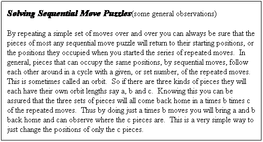 Text Box: Solving Sequential Move Puzzles(some general observations)
By repeating a simple set of moves over and over you can always be sure that the pieces of most any sequential move puzzle will return to their starting positions, or the positions they occupied when you started the series of repeated moves.&nbsp; In general, pieces that can occupy the same positions, by sequential moves, follow each other around in a cycle with a given, or set number, of the repeated moves.&nbsp; This is sometimes called an orbit.&nbsp; So if there are three kinds of pieces they will each have their own orbit lengths say a, b and c.&nbsp; Knowing this you can be assured that the three sets of pieces will all come back home in a times b times c of the repeated moves.&nbsp; Thus by doing just a times b moves you will bring a and b back home and can observe where the c pieces are.&nbsp; This is a very simple way to just change the positions of only the c pieces.
