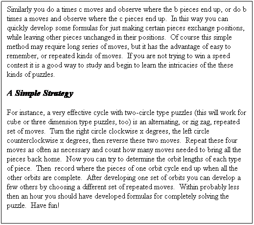 Text Box: Similarly you do a times c moves and observe where the b pieces end up, or do b times a moves and observe where the c pieces end up.&nbsp; In this way you can quickly develop some formulas for just making certain pieces exchange positions, while leaving other pieces unchanged in their positions.&nbsp; Of course this simple method may require long series of moves, but it has the advantage of easy to remember, or repeated kinds of moves.&nbsp; If you are not trying to win a speed contest it is a good way to study and begin to learn the intricacies of the these kinds of puzzles.
A Simple Strategy
For instance, a very effective cycle with two-circle type puzzles (this will work for cube or three dimension type puzzles, too) is an alternating, or zig zag, repeated set of moves.&nbsp; Turn the right circle clockwise x degrees, the left circle counterclockwise x degrees, then reverse these two moves.&nbsp; Repeat these four moves as often as necessary and count how many moves needed to bring all the pieces back home.&nbsp; Now you can try to determine the orbit lengths of each type of piece.&nbsp; Then&nbsp; record where the pieces of one orbit cycle end up when all the other orbits are complete.&nbsp; After developing one set of orbits you can develop a few others by choosing a different set of repeated moves.&nbsp; Within probably less then an hour you should have developed formulas for completely solving the puzzle.&nbsp; Have fun!
&nbsp;&nbsp;&nbsp; &nbsp;
